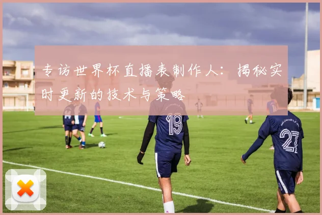 专访世界杯直播表制作人：揭秘实时更新的技术与策略