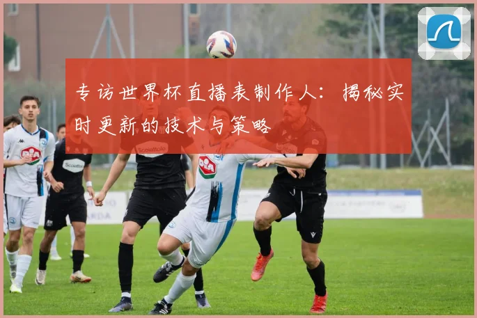 专访世界杯直播表制作人：揭秘实时更新的技术与策略