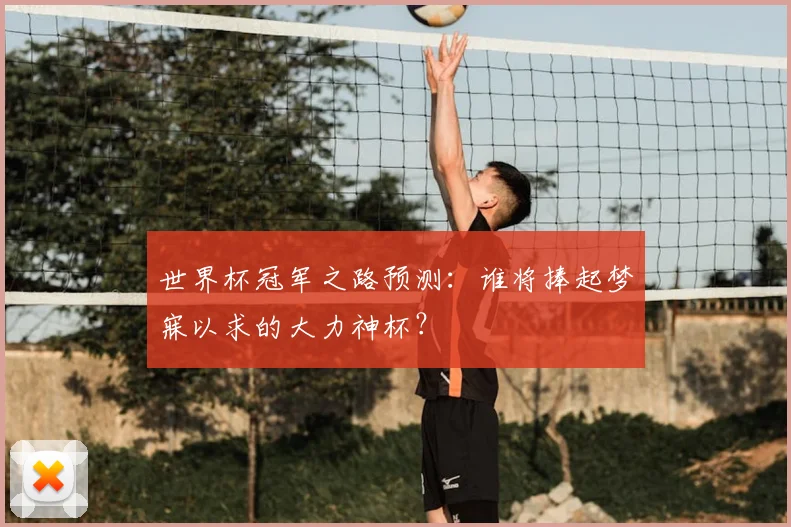 世界杯冠军之路预测:谁将捧起梦寐以求的大力神杯?