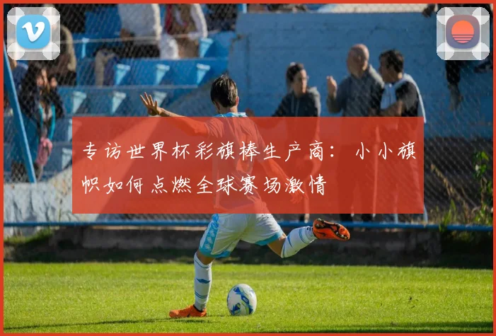 专访世界杯彩旗棒生产商：小小旗帜如何点燃全球赛场激情