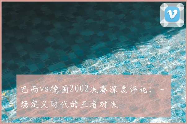 巴西vs德国2002决赛深度评论:一场定义时代的王者对决