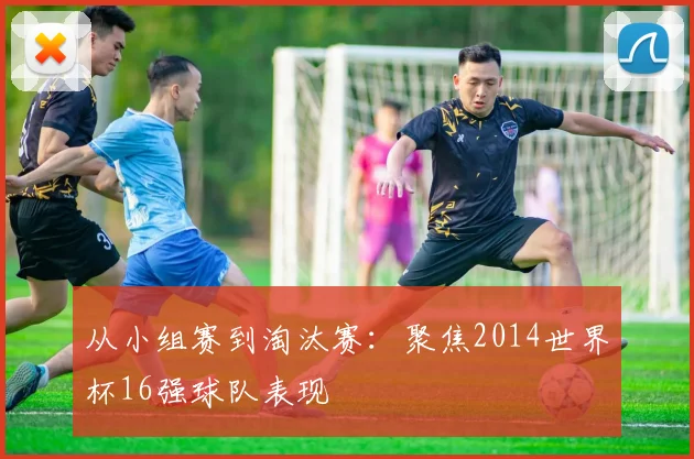 从小组赛到淘汰赛：聚焦2014世界杯16强球队表现