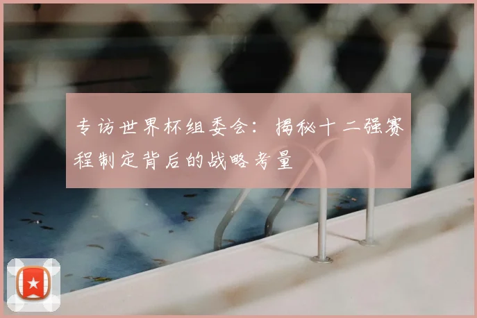 专访世界杯组委会：揭秘十二强赛程制定背后的战略考量