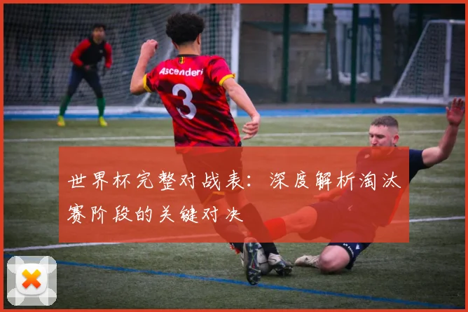 世界杯完整对战表：深度解析淘汰赛阶段的关键对决