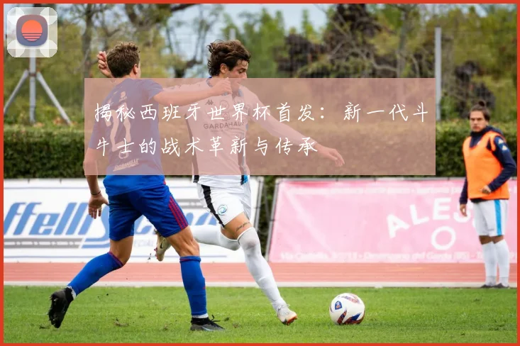 揭秘西班牙世界杯首发：新一代斗牛士的战术革新与传承