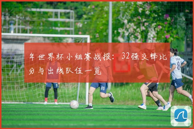 年世界杯小组赛战报：32强交锋比分与出线队伍一览