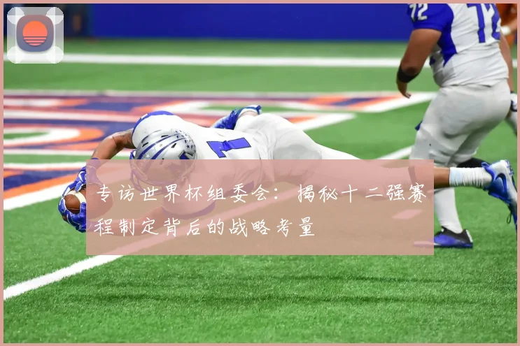 专访世界杯组委会：揭秘十二强赛程制定背后的战略考量