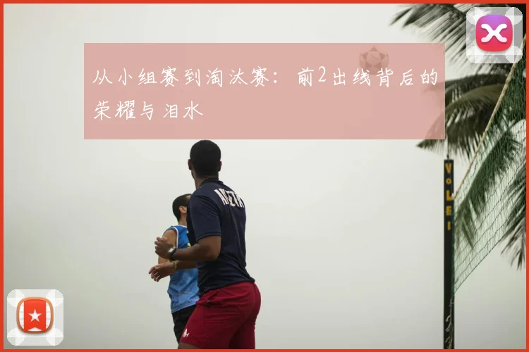 从小组赛到淘汰赛：前2出线背后的荣耀与泪水
